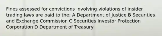 Fines assessed for convictions involving violations of insider trading laws are paid to the: A Department of Justice B Securities and Exchange Commission C Securities Investor Protection Corporation D Department of Treasury