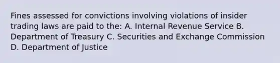 Fines assessed for convictions involving violations of <a href='https://www.questionai.com/knowledge/kXkX6vCVgT-insider-trading' class='anchor-knowledge'>insider trading</a> laws are paid to the: A. Internal Revenue Service B. Department of Treasury C. Securities and Exchange Commission D. Department of Justice