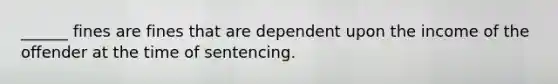 ______ fines are fines that are dependent upon the income of the offender at the time of sentencing.