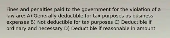 Fines and penalties paid to the government for the violation of a law are: A) Generally deductible for tax purposes as business expenses B) Not deductible for tax purposes C) Deductible if ordinary and necessary D) Deductible if reasonable in amount