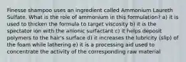 Finesse shampoo uses an ingredient called Ammonium Laureth Sulfate. What is the role of ammonium in this formulation? a) it is used to thicken the formula to target viscosity b) it is the spectator ion with the anionic surfactant c) it helps deposit polymers to the hair's surface d) it increases the lubricity (slip) of the foam while lathering e) it is a processing aid used to concentrate the activity of the corresponding raw material