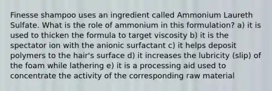 Finesse shampoo uses an ingredient called Ammonium Laureth Sulfate. What is the role of ammonium in this formulation? a) it is used to thicken the formula to target viscosity b) it is the spectator ion with the anionic surfactant c) it helps deposit polymers to the hair's surface d) it increases the lubricity (slip) of the foam while lathering e) it is a processing aid used to concentrate the activity of the corresponding raw material