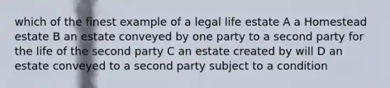 which of the finest example of a legal life estate A a Homestead estate B an estate conveyed by one party to a second party for the life of the second party C an estate created by will D an estate conveyed to a second party subject to a condition