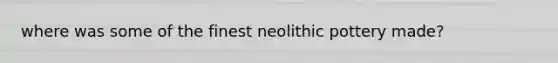 where was some of the finest neolithic pottery made?