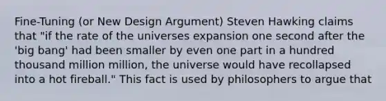 Fine-Tuning (or New Design Argument) Steven Hawking claims that "if the rate of the universes expansion one second after the 'big bang' had been smaller by even one part in a hundred thousand million million, the universe would have recollapsed into a hot fireball." This fact is used by philosophers to argue that