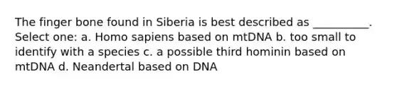 The finger bone found in Siberia is best described as __________. Select one: a. Homo sapiens based on mtDNA b. too small to identify with a species c. a possible third hominin based on mtDNA d. Neandertal based on DNA