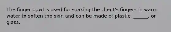 The finger bowl is used for soaking the client's fingers in warm water to soften the skin and can be made of plastic, ______, or glass.
