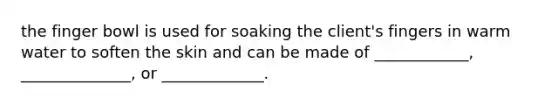 the finger bowl is used for soaking the client's fingers in warm water to soften the skin and can be made of ____________, ______________, or _____________.