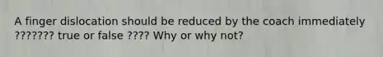 A finger dislocation should be reduced by the coach immediately ??????? true or false ???? Why or why not?