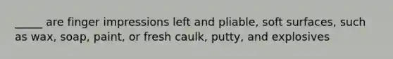 _____ are finger impressions left and pliable, soft surfaces, such as wax, soap, paint, or fresh caulk, putty, and explosives
