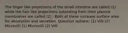 The finger like projections of the small intestine are called (1) while the hair like projections extending from their plasma membranes are called (2) . Both of these increase surface area for absorption and secretion. Question options: (1) Villi (2) Microvilli (1) Microvilli (2) Villi