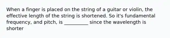 When a finger is placed on the string of a guitar or violin, the effective length of the string is shortened. So it's fundamental frequency, and pitch, is __________ since the wavelength is shorter