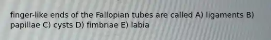 finger-like ends of the Fallopian tubes are called A) ligaments B) papillae C) cysts D) fimbriae E) labia