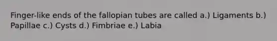 Finger-like ends of the fallopian tubes are called a.) Ligaments b.) Papillae c.) Cysts d.) Fimbriae e.) Labia