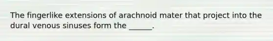 The fingerlike extensions of arachnoid mater that project into the dural venous sinuses form the ______.