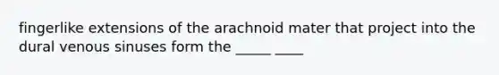 fingerlike extensions of the arachnoid mater that project into the dural venous sinuses form the _____ ____