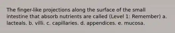 The finger-like projections along the surface of <a href='https://www.questionai.com/knowledge/kt623fh5xn-the-small-intestine' class='anchor-knowledge'>the small intestine</a> that absorb nutrients are called (Level 1: Remember) a. lacteals. b. villi. c. capillaries. d. appendices. e. mucosa.