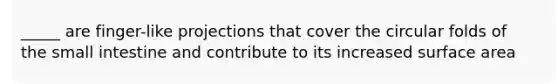 _____ are finger-like projections that cover the circular folds of the small intestine and contribute to its increased surface area