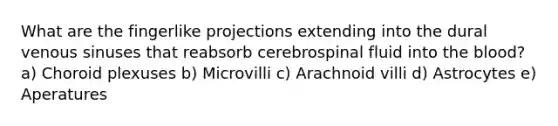 What are the fingerlike projections extending into the dural venous sinuses that reabsorb cerebrospinal fluid into <a href='https://www.questionai.com/knowledge/k7oXMfj7lk-the-blood' class='anchor-knowledge'>the blood</a>? a) Choroid plexuses b) Microvilli c) Arachnoid villi d) Astrocytes e) Aperatures