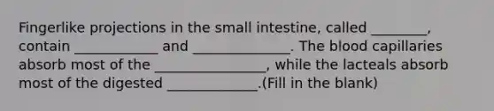 Fingerlike projections in <a href='https://www.questionai.com/knowledge/kt623fh5xn-the-small-intestine' class='anchor-knowledge'>the small intestine</a>, called ________, contain ____________ and ______________. <a href='https://www.questionai.com/knowledge/k7oXMfj7lk-the-blood' class='anchor-knowledge'>the blood</a> capillaries absorb most of the ________________, while the lacteals absorb most of the digested _____________.(Fill in the blank)