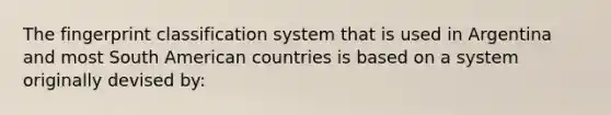 The fingerprint classification system that is used in Argentina and most South American countries is based on a system originally devised by: