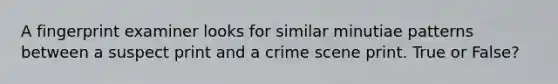 A fingerprint examiner looks for similar minutiae patterns between a suspect print and a crime scene print. True or False?