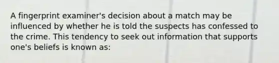 A fingerprint examiner's decision about a match may be influenced by whether he is told the suspects has confessed to the crime. This tendency to seek out information that supports one's beliefs is known as: