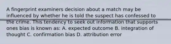 A fingerprint examiners decision about a match may be influenced by whether he is told the suspect has confessed to the crime. This tendency to seek out information that supports ones bias is known as: A. expected outcome B. integration of thought C. confirmation bias D. attribution error