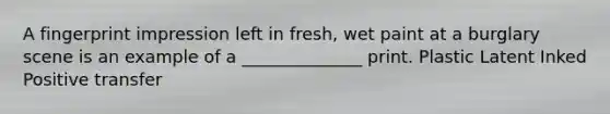 A fingerprint impression left in fresh, wet paint at a burglary scene is an example of a ______________ print. Plastic Latent Inked Positive transfer