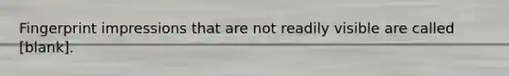 Fingerprint impressions that are not readily visible are called [blank].
