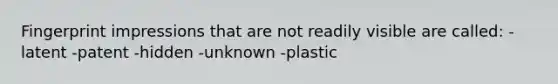 Fingerprint impressions that are not readily visible are called: -latent -patent -hidden -unknown -plastic