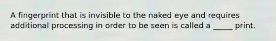 A fingerprint that is invisible to the naked eye and requires additional processing in order to be seen is called a _____ print.