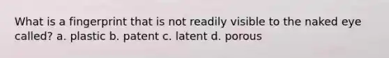 What is a fingerprint that is not readily visible to the naked eye called? a. plastic b. patent c. latent d. porous