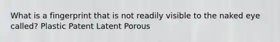 What is a fingerprint that is not readily visible to the naked eye called? Plastic Patent Latent Porous