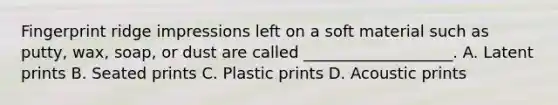 Fingerprint ridge impressions left on a soft material such as putty, wax, soap, or dust are called ___________________. A. Latent prints B. Seated prints C. Plastic prints D. Acoustic prints
