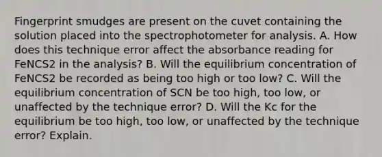 Fingerprint smudges are present on the cuvet containing the solution placed into the spectrophotometer for analysis. A. How does this technique error affect the absorbance reading for FeNCS2 in the analysis? B. Will the equilibrium concentration of FeNCS2 be recorded as being too high or too low? C. Will the equilibrium concentration of SCN be too high, too low, or unaffected by the technique error? D. Will the Kc for the equilibrium be too high, too low, or unaffected by the technique error? Explain.