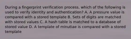 During a fingerprint verification process, which of the following is used to verify identity and authentication? A. A pressure value is compared with a stored template B. Sets of digits are matched with stored values C. A hash table is matched to a database of stored value D. A template of minutiae is compared with a stored template