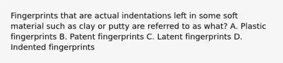 Fingerprints that are actual indentations left in some soft material such as clay or putty are referred to as what? A. Plastic fingerprints B. Patent fingerprints C. Latent fingerprints D. Indented fingerprints