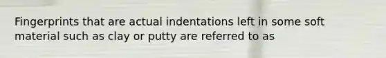 Fingerprints that are actual indentations left in some soft material such as clay or putty are referred to as