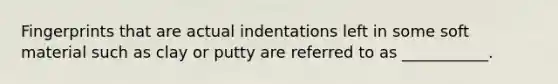 Fingerprints that are actual indentations left in some soft material such as clay or putty are referred to as ___________.