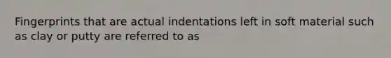 Fingerprints that are actual indentations left in soft material such as clay or putty are referred to as