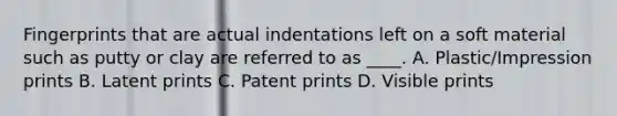 Fingerprints that are actual indentations left on a soft material such as putty or clay are referred to as ____. A. Plastic/Impression prints B. Latent prints C. Patent prints D. Visible prints