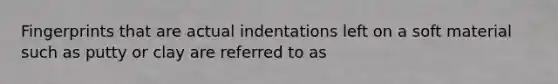 Fingerprints that are actual indentations left on a soft material such as putty or clay are referred to as