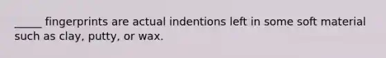 _____ fingerprints are actual indentions left in some soft material such as clay, putty, or wax.