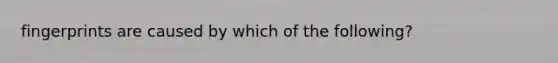 fingerprints are caused by which of the following?