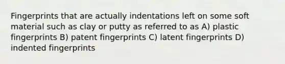 Fingerprints that are actually indentations left on some soft material such as clay or putty as referred to as A) plastic fingerprints B) patent fingerprints C) latent fingerprints D) indented fingerprints