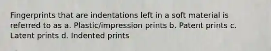 Fingerprints that are indentations left in a soft material is referred to as a. Plastic/impression prints b. Patent prints c. Latent prints d. Indented prints