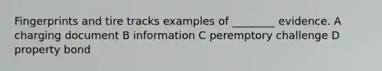 Fingerprints and tire tracks examples of ________ evidence. A charging document B information C peremptory challenge D property bond