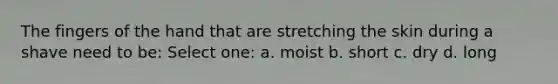 The fingers of the hand that are stretching the skin during a shave need to be: Select one: a. moist b. short c. dry d. long