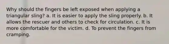 Why should the fingers be left exposed when applying a triangular sling? a. It is easier to apply the sling properly. b. It allows the rescuer and others to check for circulation. c. It is more comfortable for the victim. d. To prevent the fingers from cramping.